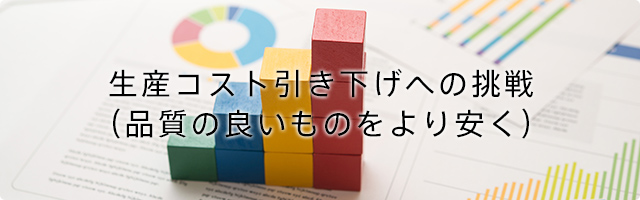 生産コスト引き下げへの挑戦(品質の良いものをより安く)
